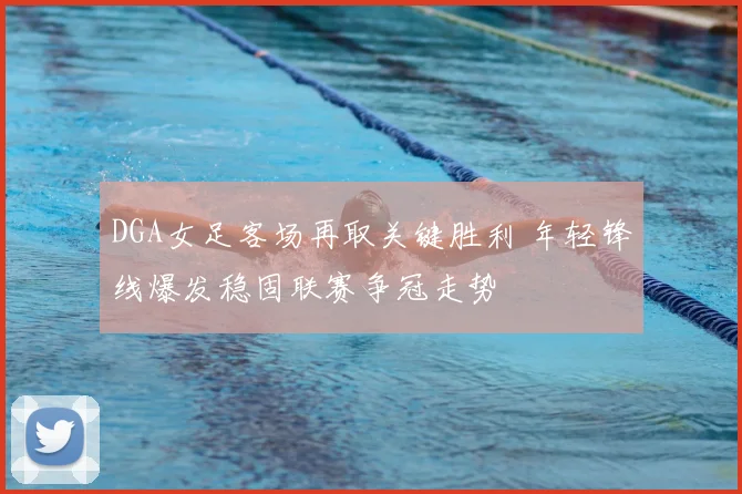 DGA女足客场再取关键胜利 年轻锋线爆发稳固联赛争冠走势