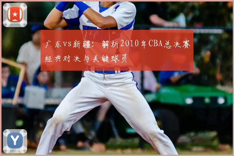 广东vs新疆：解析2010年CBA总决赛经典对决与关键球员