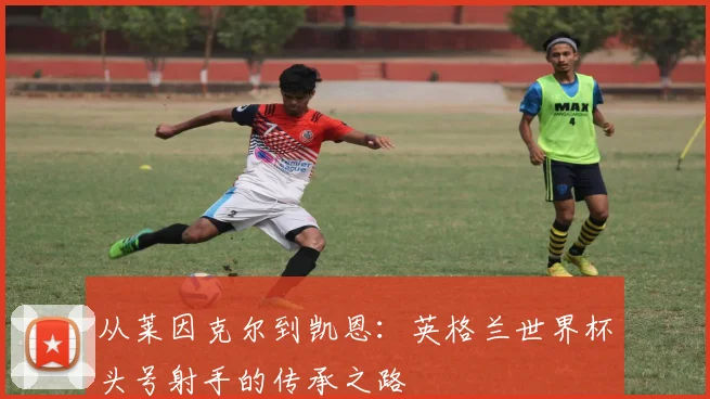从莱因克尔到凯恩：英格兰世界杯头号射手的传承之路