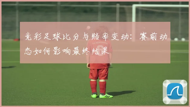 竞彩足球比分与赔率变动：赛前动态如何影响最终结果
