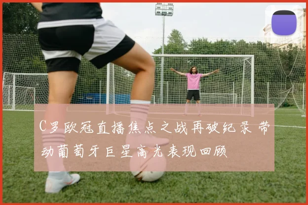 C罗欧冠直播焦点之战再破纪录 带动葡萄牙巨星高光表现回顾