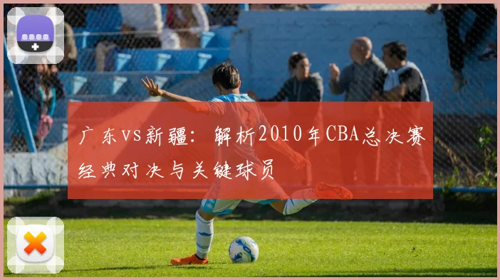 广东vs新疆：解析2010年CBA总决赛经典对决与关键球员